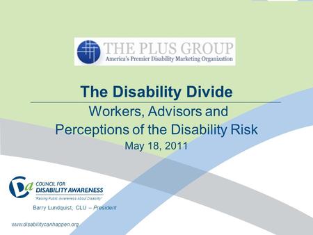 The Disability Divide Workers, Advisors and Perceptions of the Disability Risk May 18, 2011 Barry Lundquist, CLU – President “Raising Public Awareness.