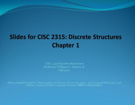 CISC 2315 Discrete Structures Professor William G. Tanner, Jr. Fall 2010 Slides created by James L. Hein, author of Discrete Structures, Logic, and Computability,