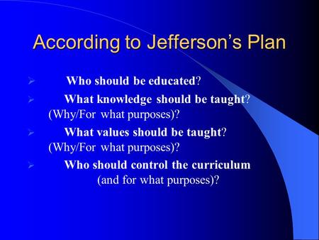 According to Jefferson’s Plan  Who should be educated?  What knowledge should be taught? (Why/For what purposes)?  What values should be taught? (Why/For.
