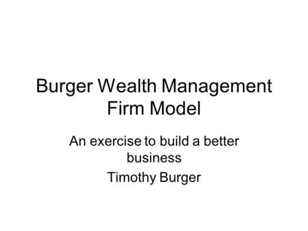 Burger Wealth Management Firm Model An exercise to build a better business Timothy Burger.
