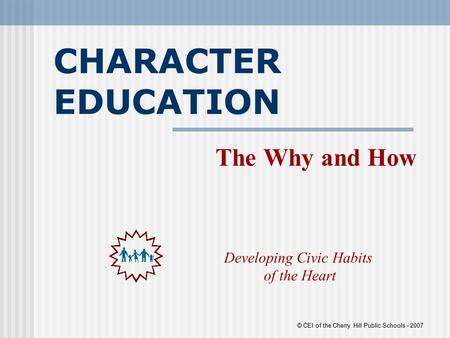 CHARACTER EDUCATION The Why and How Developing Civic Habits of the Heart © CEI of the Cherry Hill Public Schools - 2007.