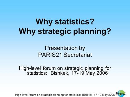 High-level forum on strategic planning for statistics: Bishkek, 17-19 May 2006 Why statistics? Why strategic planning? Presentation by PARIS21 Secretariat.