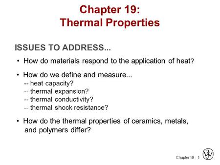 Chapter 19 - 1 ISSUES TO ADDRESS... How do materials respond to the application of heat ? How do we define and measure... -- heat capacity? -- thermal.