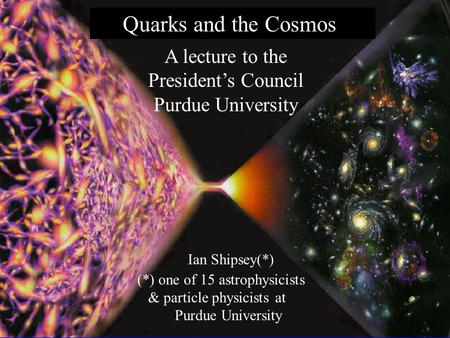 1 Back to class 10/22/04 Ian Shipsey Quarks and the Cosmos Ian Shipsey(*) (*) one of 15 astrophysicists & particle physicists at Purdue University A lecture.
