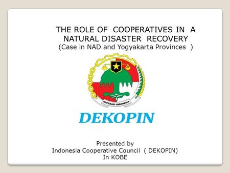 THE ROLE OF COOPERATIVES IN A NATURAL DISASTER RECOVERY (Case in NAD and Yogyakarta Provinces ) Presented by Indonesia Cooperative Council ( DEKOPIN) In.