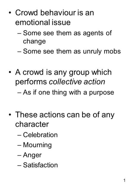 1 Crowd behaviour is an emotional issue –Some see them as agents of change –Some see them as unruly mobs A crowd is any group which performs collective.
