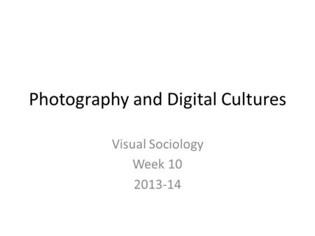 Photography and Digital Cultures Visual Sociology Week 10 2013-14.