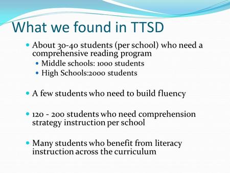 What we found in TTSD About 30-40 students (per school) who need a comprehensive reading program Middle schools: 1000 students High Schools:2000 students.