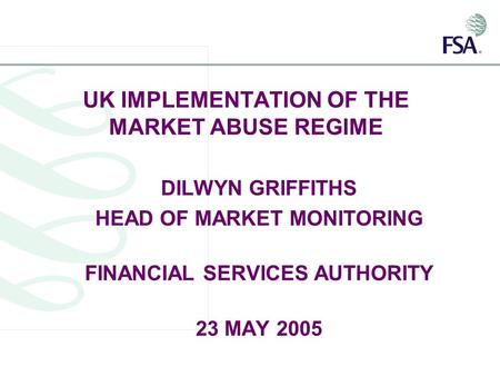 UK IMPLEMENTATION OF THE MARKET ABUSE REGIME DILWYN GRIFFITHS HEAD OF MARKET MONITORING FINANCIAL SERVICES AUTHORITY 23 MAY 2005.