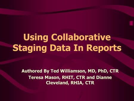 Using Collaborative Staging Data In Reports Authored By Ted Williamson, MD, PhD, CTR Teresa Mason, RHIT, CTR and Dianne Cleveland, RHIA, CTR.