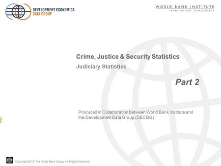 Copyright 2010, The World Bank Group. All Rights Reserved. Judiciary Statistics Part 2 Crime, Justice & Security Statistics Produced in Collaboration between.