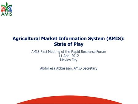 Agricultural Market Information System (AMIS): State of Play AMIS First Meeting of the Rapid Response Forum 11 April 2012 Mexico City Abdolreza Abbassian,
