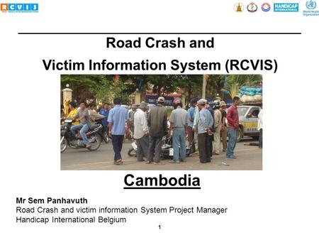 1 Road Crash and Victim Information System (RCVIS) Mr Sem Panhavuth Road Crash and victim information System Project Manager Handicap International Belgium.