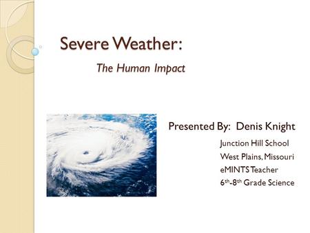 Severe Weather: The Human Impact Presented By: Denis Knight Junction Hill School West Plains, Missouri eMINTS Teacher 6 th -8 th Grade Science.