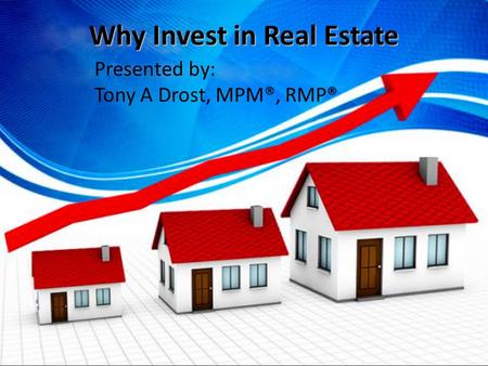 Why Invest in Real Estate Presented by: Tony A Drost, MPM®, RMP®