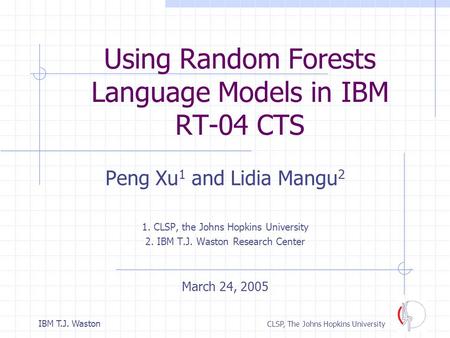 1IBM T.J. Waston CLSP, The Johns Hopkins University Using Random Forests Language Models in IBM RT-04 CTS Peng Xu 1 and Lidia Mangu 2 1. CLSP, the Johns.