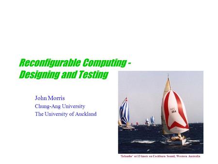 Reconfigurable Computing - Designing and Testing John Morris Chung-Ang University The University of Auckland ‘Iolanthe’ at 13 knots on Cockburn Sound,