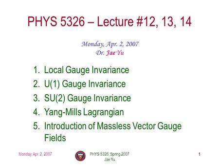 Monday, Apr. 2, 2007PHYS 5326, Spring 2007 Jae Yu 1 PHYS 5326 – Lecture #12, 13, 14 Monday, Apr. 2, 2007 Dr. Jae Yu 1.Local Gauge Invariance 2.U(1) Gauge.