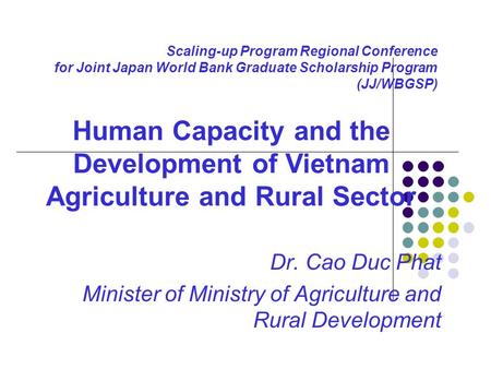 Scaling-up Program Regional Conference for Joint Japan World Bank Graduate Scholarship Program (JJ/WBGSP) Dr. Cao Duc Phat Minister of Ministry of Agriculture.