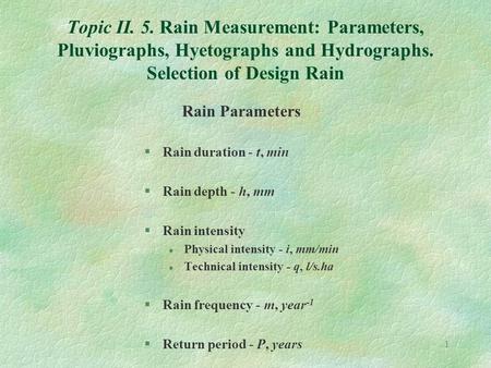 1 Topic II. 5. Rain Measurement: Parameters, Pluviographs, Hyetographs and Hydrographs. Selection of Design Rain Rain Parameters §Rain duration - t, min.