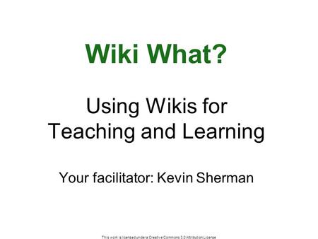 This work is licensed under a Creative Commons 3.0 Attribution License Wiki What? Using Wikis for Teaching and Learning Your facilitator: Kevin Sherman.