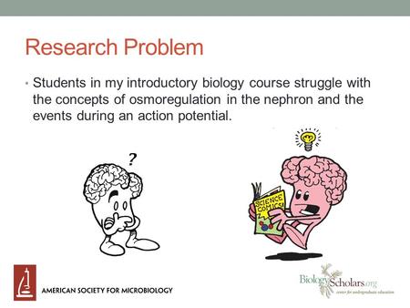 Research Problem Students in my introductory biology course struggle with the concepts of osmoregulation in the nephron and the events during an action.
