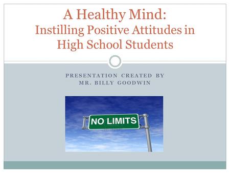 PRESENTATION CREATED BY MR. BILLY GOODWIN A Healthy Mind: Instilling Positive Attitudes in High School Students.