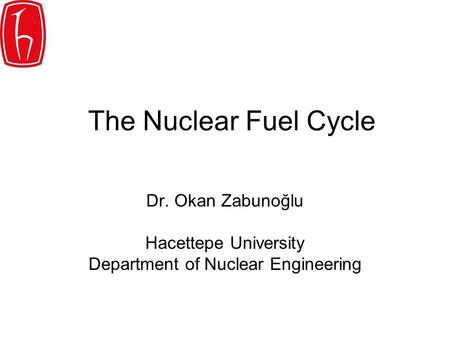 The Nuclear Fuel Cycle Dr. Okan Zabunoğlu Hacettepe University Department of Nuclear Engineering.