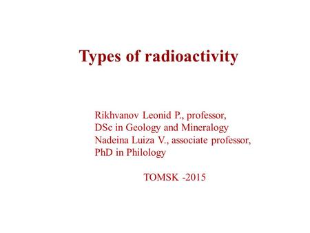 Types of radioactivity Rikhvanov Leonid P., professor, DSc in Geology and Mineralogy Nadeina Luiza V., associate professor, PhD in Philology TOMSK -2015.