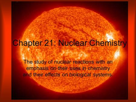 Chapter 21: Nuclear Chemistry The study of nuclear reactions with an emphasis on their uses in chemistry and their effects on biological systems.