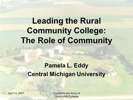 April 14, 2007Council for the Study of Community Colleges Leading the Rural Community College: The Role of Community Pamela L. Eddy Central Michigan University.