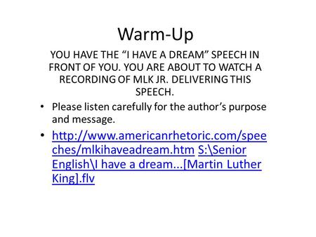 Warm-Up YOU HAVE THE “I HAVE A DREAM” SPEECH IN FRONT OF YOU. YOU ARE ABOUT TO WATCH A RECORDING OF MLK JR. DELIVERING THIS SPEECH. Please listen carefully.