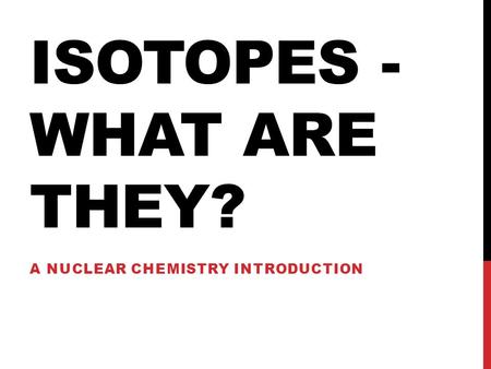 ISOTOPES - WHAT ARE THEY? A NUCLEAR CHEMISTRY INTRODUCTION.