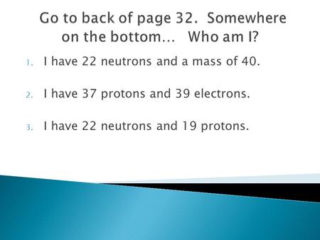 1. I have 22 neutrons and a mass of 40. 2. I have 37 protons and 39 electrons. 3. I have 22 neutrons and 19 protons.