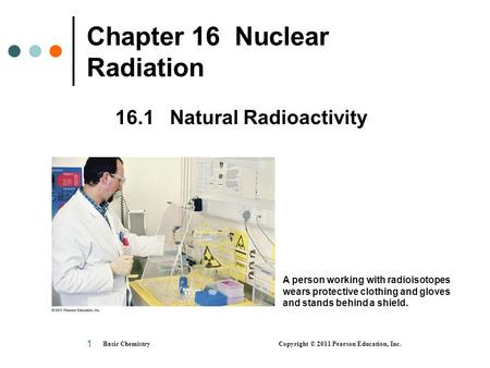 Basic Chemistry Copyright © 2011 Pearson Education, Inc. 1 Chapter 16 Nuclear Radiation 16.1 Natural Radioactivity A person working with radioisotopes.