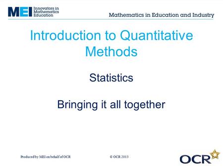 Produced by MEI on behalf of OCR © OCR 2013 Introduction to Quantitative Methods Statistics Bringing it all together.