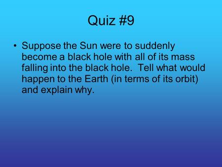Quiz #9 Suppose the Sun were to suddenly become a black hole with all of its mass falling into the black hole. Tell what would happen to the Earth (in.