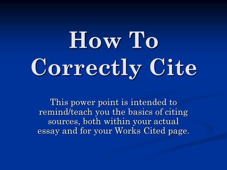 How To Correctly Cite This power point is intended to remind/teach you the basics of citing sources, both within your actual essay and for your Works Cited.