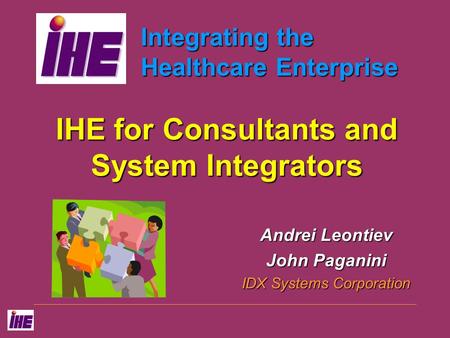 Integrating the Healthcare Enterprise IHE for Consultants and System Integrators Andrei Leontiev John Paganini IDX Systems Corporation.