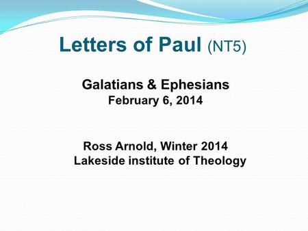 Letters of Paul (NT5) Galatians & Ephesians February 6, 2014 Ross Arnold, Winter 2014 Lakeside institute of Theology.