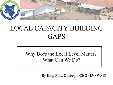 LOCAL CAPACITY BUILDING GAPS Why Does the Local Level Matter? What Can We Do? By Eng. P. L. Ombogo, CEO (LVSWSB)