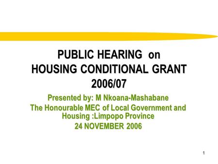1 PUBLIC HEARING on HOUSING CONDITIONAL GRANT 2006/07 Presented by: M Nkoana-Mashabane The Honourable MEC of Local Government and Housing :Limpopo Province.