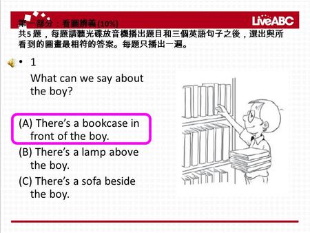 第一部分：看圖辨義 (10%) 共 5 題，每題請聽光碟放音機播出題目和三個英語句子之後，選出與所 看到的圖畫最相符的答案。每題只播出一遍。 1 What can we say about the boy? (A) There’s a bookcase in front of the boy. (B)