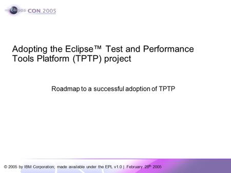 © 2005 by IBM Corporation; made available under the EPL v1.0 | February 28 th 2005 Adopting the Eclipse™ Test and Performance Tools Platform (TPTP) project.