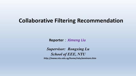 Collaborative Filtering Recommendation Reporter ： Ximeng Liu Supervisor: Rongxing Lu School of EEE, NTU