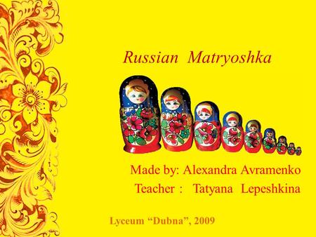 Russian Matryoshka Made by: Alexandra Avramenko Teacher : Tatyana Lepeshkina Lyceum “Dubna”, 2009.