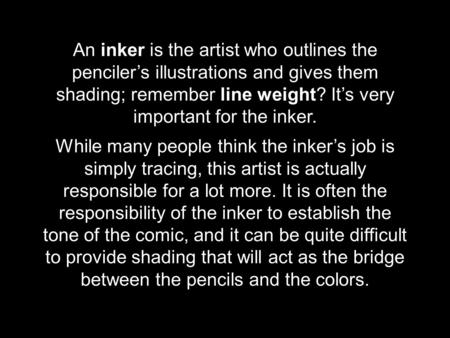 An inker is the artist who outlines the penciler’s illustrations and gives them shading; remember line weight? It’s very important for the inker. While.