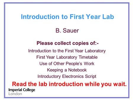 Introduction to First Year Lab B. Sauer Please collect copies of:- Introduction to the First Year Laboratory First Year Laboratory Timetable Use of Other.