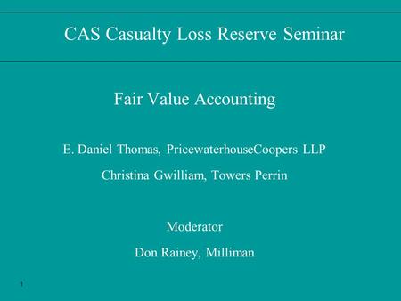 1 CAS Casualty Loss Reserve Seminar Fair Value Accounting E. Daniel Thomas, PricewaterhouseCoopers LLP Christina Gwilliam, Towers Perrin Moderator Don.
