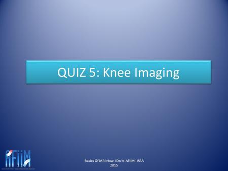 QUIZ 5: Knee Imaging Basics Of MRI:How I Do It AFIIM -ISRA 2015.